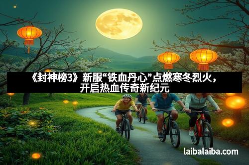 《封神榜3》新服“铁血丹心”点燃寒冬烈火，开启热血传奇新纪元